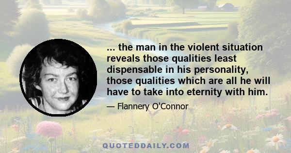 ... the man in the violent situation reveals those qualities least dispensable in his personality, those qualities which are all he will have to take into eternity with him.