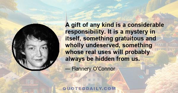 A gift of any kind is a considerable responsibility. It is a mystery in itself, something gratuitous and wholly undeserved, something whose real uses will probably always be hidden from us.