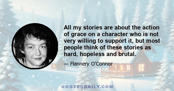 All my stories are about the action of grace on a character who is not very willing to support it, but most people think of these stories as hard, hopeless and brutal.