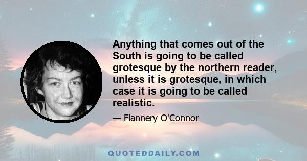 Anything that comes out of the South is going to be called grotesque by the northern reader, unless it is grotesque, in which case it is going to be called realistic.