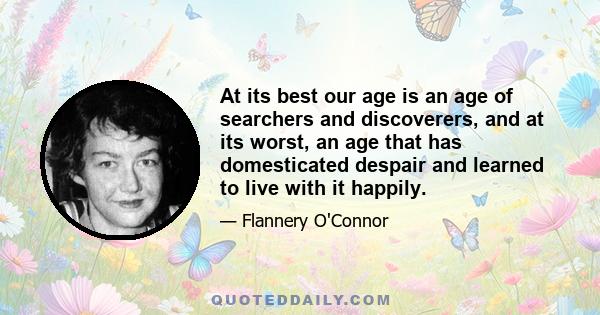 At its best our age is an age of searchers and discoverers, and at its worst, an age that has domesticated despair and learned to live with it happily.