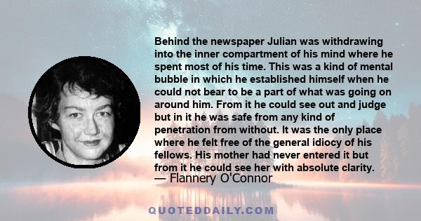 Behind the newspaper Julian was withdrawing into the inner compartment of his mind where he spent most of his time. This was a kind of mental bubble in which he established himself when he could not bear to be a part of 