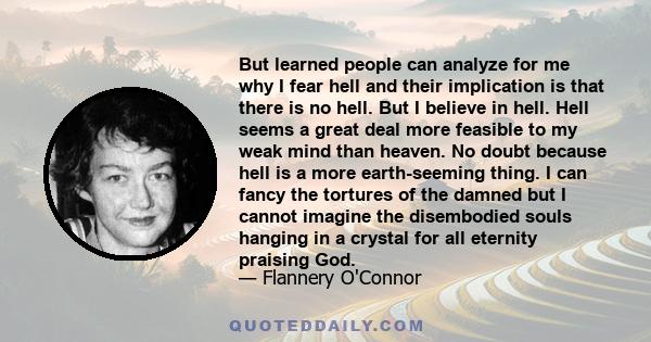 But learned people can analyze for me why I fear hell and their implication is that there is no hell. But I believe in hell. Hell seems a great deal more feasible to my weak mind than heaven. No doubt because hell is a