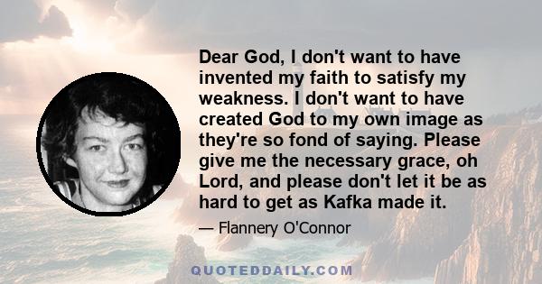 Dear God, I don't want to have invented my faith to satisfy my weakness. I don't want to have created God to my own image as they're so fond of saying. Please give me the necessary grace, oh Lord, and please don't let