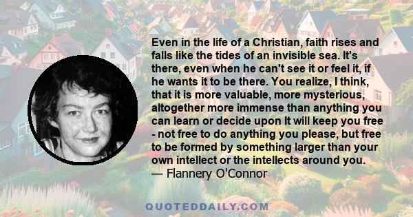 Even in the life of a Christian, faith rises and falls like the tides of an invisible sea. It's there, even when he can't see it or feel it, if he wants it to be there. You realize, I think, that it is more valuable,