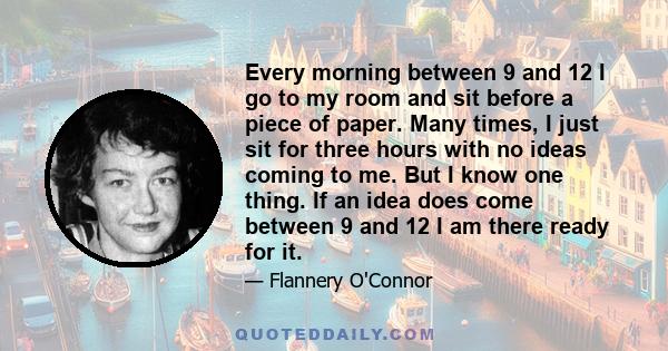 Every morning between 9 and 12 I go to my room and sit before a piece of paper. Many times, I just sit for three hours with no ideas coming to me. But I know one thing. If an idea does come between 9 and 12 I am there