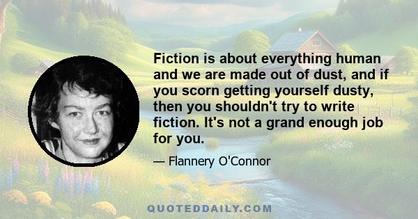 Fiction is about everything human and we are made out of dust, and if you scorn getting yourself dusty, then you shouldn't try to write fiction. It's not a grand enough job for you.