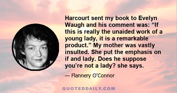 Harcourt sent my book to Evelyn Waugh and his comment was: “If this is really the unaided work of a young lady, it is a remarkable product.” My mother was vastly insulted. She put the emphasis on if and lady. Does he