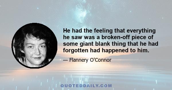 He had the feeling that everything he saw was a broken-off piece of some giant blank thing that he had forgotten had happened to him.