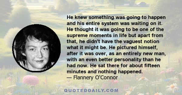 He knew something was going to happen and his entire system was waiting on it. He thought it was going to be one of the supreme moments in life but apart from that, he didn't have the vaguest notion what it might be. He 