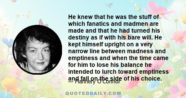 He knew that he was the stuff of which fanatics and madmen are made and that he had turned his destiny as if with his bare will. He kept himself upright on a very narrow line between madness and emptiness and when the