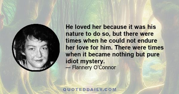 He loved her because it was his nature to do so, but there were times when he could not endure her love for him. There were times when it became nothing but pure idiot mystery.