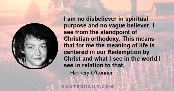 I am no disbeliever in spiritual purpose and no vague believer. I see from the standpoint of Christian orthodoxy. This means that for me the meaning of life is centered in our Redemption by Christ and what I see in the