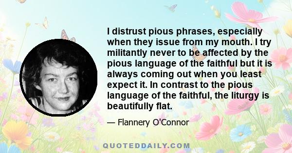 I distrust pious phrases, especially when they issue from my mouth. I try militantly never to be affected by the pious language of the faithful but it is always coming out when you least expect it. In contrast to the