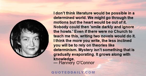 I don't think literature would be possible in a determined world. We might go through the motions but the heart would be out of it. Nobody could then 'smile darkly and ignore the howls.' Even if there were no Church to