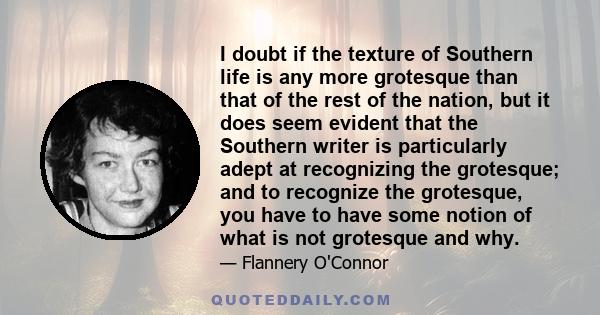 I doubt if the texture of Southern life is any more grotesque than that of the rest of the nation, but it does seem evident that the Southern writer is particularly adept at recognizing the grotesque; and to recognize