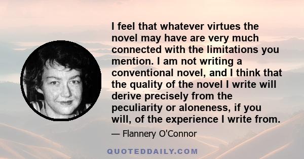 I feel that whatever virtues the novel may have are very much connected with the limitations you mention. I am not writing a conventional novel, and I think that the quality of the novel I write will derive precisely