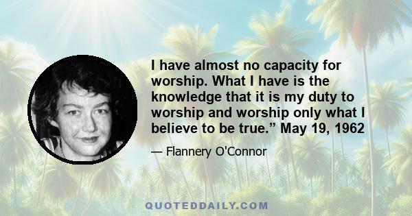 I have almost no capacity for worship. What I have is the knowledge that it is my duty to worship and worship only what I believe to be true.” May 19, 1962