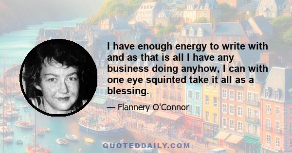 I have enough energy to write with and as that is all I have any business doing anyhow, I can with one eye squinted take it all as a blessing.