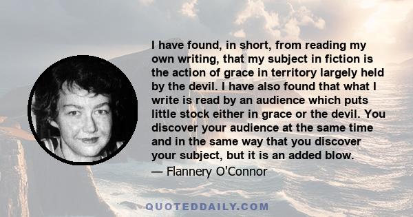 I have found, in short, from reading my own writing, that my subject in fiction is the action of grace in territory largely held by the devil. I have also found that what I write is read by an audience which puts little 