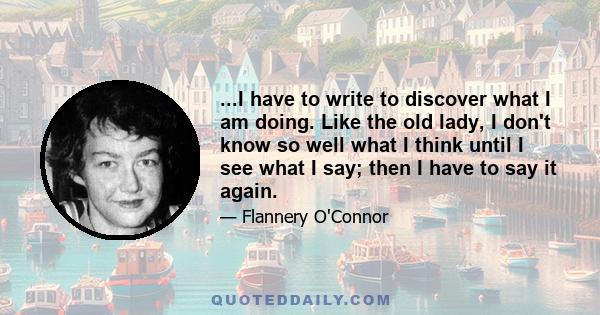 ...I have to write to discover what I am doing. Like the old lady, I don't know so well what I think until I see what I say; then I have to say it again.