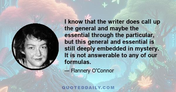 I know that the writer does call up the general and maybe the essential through the particular, but this general and essential is still deeply embedded in mystery. It is not answerable to any of our formulas.