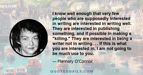 I know well enough that very few people who are supposedly interested in writing are interested in writing well. They are interested in publishing something, and if possible in making a killing. They are interested in