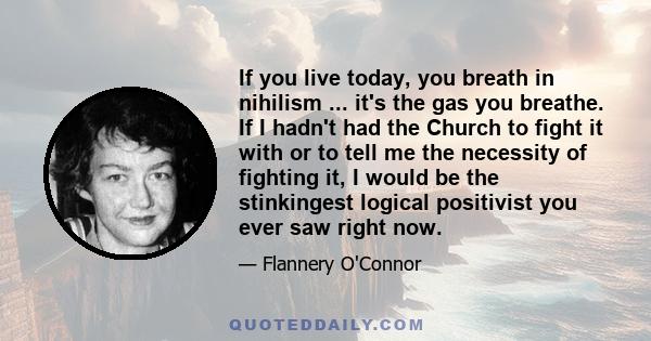 If you live today, you breath in nihilism ... it's the gas you breathe. If I hadn't had the Church to fight it with or to tell me the necessity of fighting it, I would be the stinkingest logical positivist you ever saw