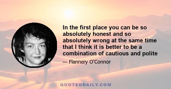 In the first place you can be so absolutely honest and so absolutely wrong at the same time that I think it is better to be a combination of cautious and polite