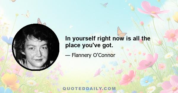 In yourself right now is all the place you've got.