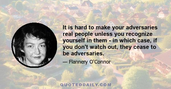 It is hard to make your adversaries real people unless you recognize yourself in them - in which case, if you don't watch out, they cease to be adversaries.