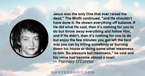 Jesus was the only One that ever raised the dead, The Misfit continued, and He shouldn't have done it. He shown everything off balance. If He did what He said, then it's nothing for you to do but throw away everything