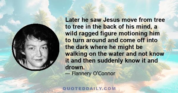 Later he saw Jesus move from tree to tree in the back of his mind, a wild ragged figure motioning him to turn around and come off into the dark where he might be walking on the water and not know it and then suddenly