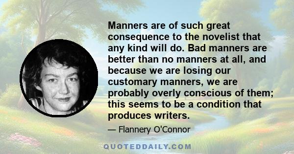 Manners are of such great consequence to the novelist that any kind will do. Bad manners are better than no manners at all, and because we are losing our customary manners, we are probably overly conscious of them; this 