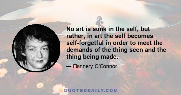 No art is sunk in the self, but rather, in art the self becomes self-forgetful in order to meet the demands of the thing seen and the thing being made.