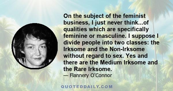 On the subject of the feminist business, I just never think...of qualities which are specifically feminine or masculine. I suppose I divide people into two classes: the Irksome and the Non-Irksome without regard to sex. 