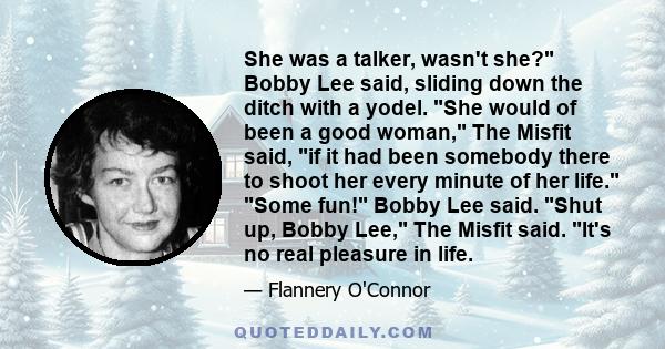 She was a talker, wasn't she? Bobby Lee said, sliding down the ditch with a yodel. She would of been a good woman, The Misfit said, if it had been somebody there to shoot her every minute of her life. Some fun! Bobby