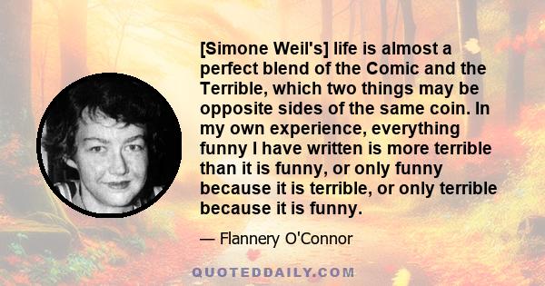 [Simone Weil's] life is almost a perfect blend of the Comic and the Terrible, which two things may be opposite sides of the same coin. In my own experience, everything funny I have written is more terrible than it is