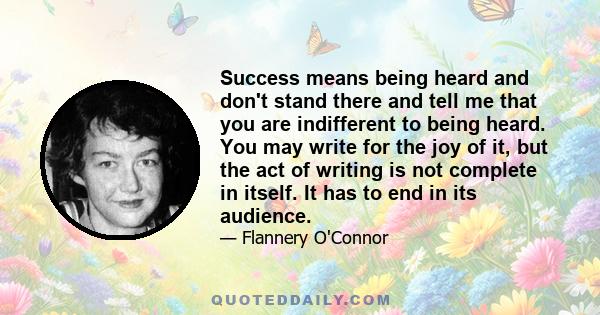 Success means being heard and don't stand there and tell me that you are indifferent to being heard. You may write for the joy of it, but the act of writing is not complete in itself. It has to end in its audience.