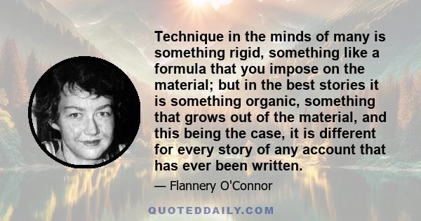 Technique in the minds of many is something rigid, something like a formula that you impose on the material; but in the best stories it is something organic, something that grows out of the material, and this being the