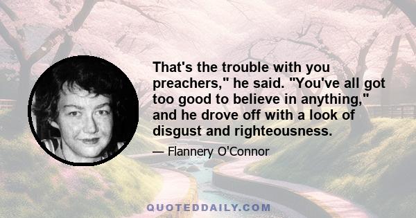 That's the trouble with you preachers, he said. You've all got too good to believe in anything, and he drove off with a look of disgust and righteousness.