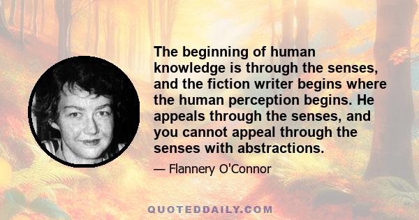 The beginning of human knowledge is through the senses, and the fiction writer begins where the human perception begins. He appeals through the senses, and you cannot appeal through the senses with abstractions.