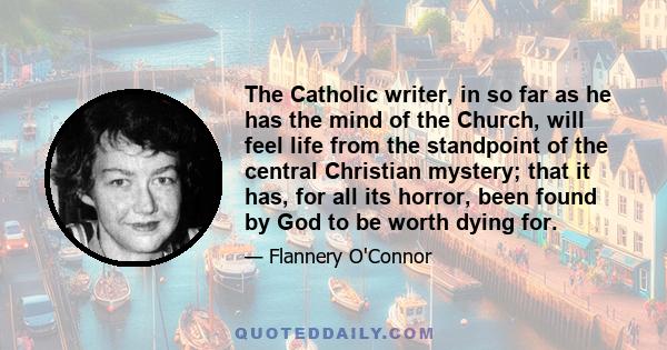 The Catholic writer, in so far as he has the mind of the Church, will feel life from the standpoint of the central Christian mystery; that it has, for all its horror, been found by God to be worth dying for.