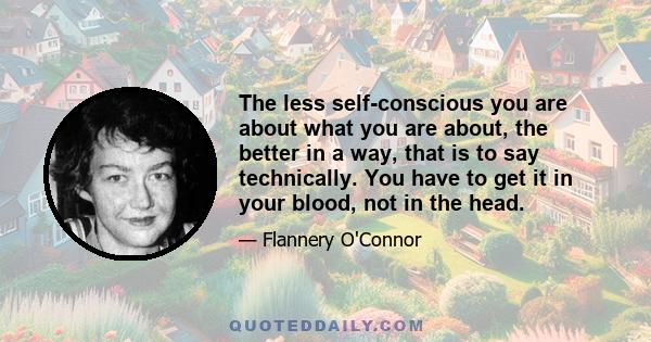 The less self-conscious you are about what you are about, the better in a way, that is to say technically. You have to get it in your blood, not in the head.