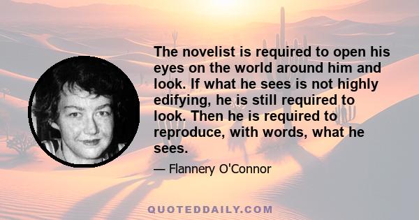 The novelist is required to open his eyes on the world around him and look. If what he sees is not highly edifying, he is still required to look. Then he is required to reproduce, with words, what he sees.