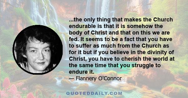 ...the only thing that makes the Church endurable is that it is somehow the body of Christ and that on this we are fed. It seems to be a fact that you have to suffer as much from the Church as for it but if you believe