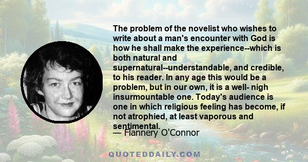 The problem of the novelist who wishes to write about a man's encounter with God is how he shall make the experience--which is both natural and supernatural--understandable, and credible, to his reader. In any age this