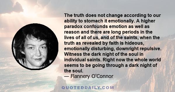 The truth does not change according to our ability to stomach it emotionally. A higher paradox confounds emotion as well as reason and there are long periods in the lives of all of us, and of the saints, when the truth