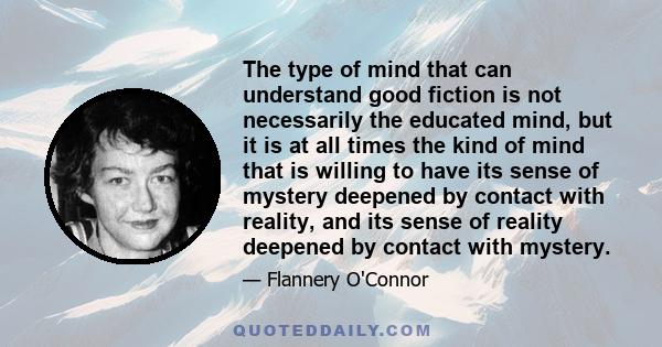 The type of mind that can understand good fiction is not necessarily the educated mind, but it is at all times the kind of mind that is willing to have its sense of mystery deepened by contact with reality, and its