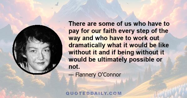 There are some of us who have to pay for our faith every step of the way and who have to work out dramatically what it would be like without it and if being without it would be ultimately possible or not.